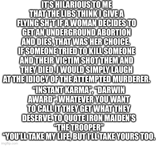 You tried to kill your child, pitying you would be like pitying a murderer for getting the death penalty. |  IT’S HILARIOUS TO ME THAT THE LIBS THINK I GIVE A FLYING SH*T IF A WOMAN DECIDES TO GET AN UNDERGROUND ABORTION AND DIES, THAT WAS HER CHOICE. 
IF SOMEONE TRIED TO KILL SOMEONE AND THEIR VICTIM SHOT THEM AND THEY DIED, I WOULD SIMPLY LAUGH AT THE IDIOCY OF THE ATTEMPTED MURDERER. “INSTANT KARMA”, “DARWIN AWARD”, WHATEVER YOU WANT TO CALL IT THEY GET WHAT THEY DESERVE. TO QUOTE IRON MAIDEN’S “THE TROOPER”
“YOU’LL TAKE MY LIFE, BUT I’LL TAKE YOURS TOO. | image tagged in stupid liberals | made w/ Imgflip meme maker
