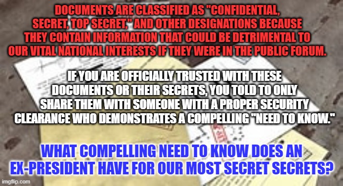 His possible "Need To Know," expired January 20, 2021. | DOCUMENTS ARE CLASSIFIED AS "CONFIDENTIAL, SECRET, TOP SECRET," AND OTHER DESIGNATIONS BECAUSE THEY CONTAIN INFORMATION THAT COULD BE DETRIMENTAL TO OUR VITAL NATIONAL INTERESTS IF THEY WERE IN THE PUBLIC FORUM. IF YOU ARE OFFICIALLY TRUSTED WITH THESE DOCUMENTS OR THEIR SECRETS, YOU TOLD TO ONLY SHARE THEM WITH SOMEONE WITH A PROPER SECURITY CLEARANCE WHO DEMONSTRATES A COMPELLING "NEED TO KNOW."; WHAT COMPELLING NEED TO KNOW DOES AN EX-PRESIDENT HAVE FOR OUR MOST SECRET SECRETS? | image tagged in politics | made w/ Imgflip meme maker