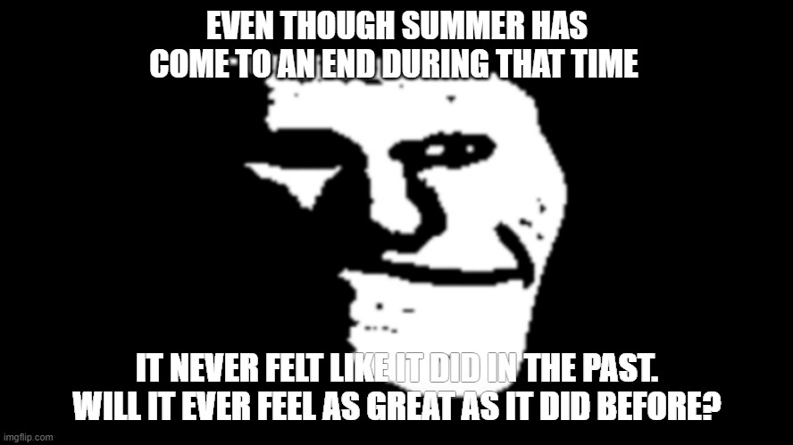 trollge | EVEN THOUGH SUMMER HAS COME TO AN END DURING THAT TIME; IT NEVER FELT LIKE IT DID IN THE PAST. WILL IT EVER FEEL AS GREAT AS IT DID BEFORE? | image tagged in trollge | made w/ Imgflip meme maker