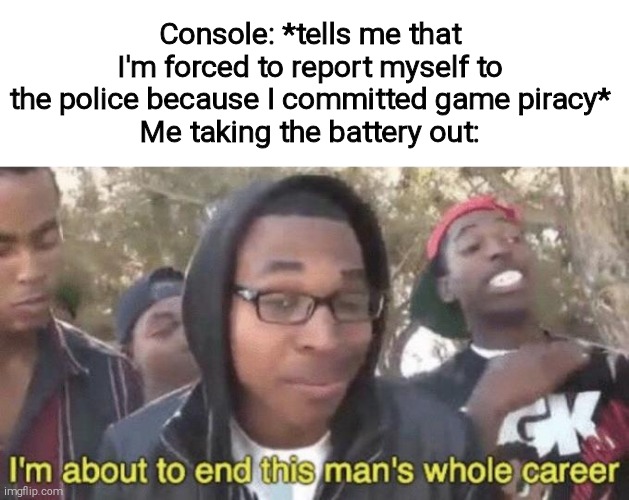 If you remember the video game anti-piracy trend then you deserve a follow. | Console: *tells me that I'm forced to report myself to the police because I committed game piracy*
Me taking the battery out: | image tagged in i m about to end this man s whole career | made w/ Imgflip meme maker