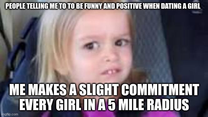 PEOPLE TELLING ME TO TO BE FUNNY AND POSITIVE WHEN DATING A GIRL; ME MAKES A SLIGHT COMMITMENT EVERY GIRL IN A 5 MILE RADIUS | image tagged in sad | made w/ Imgflip meme maker