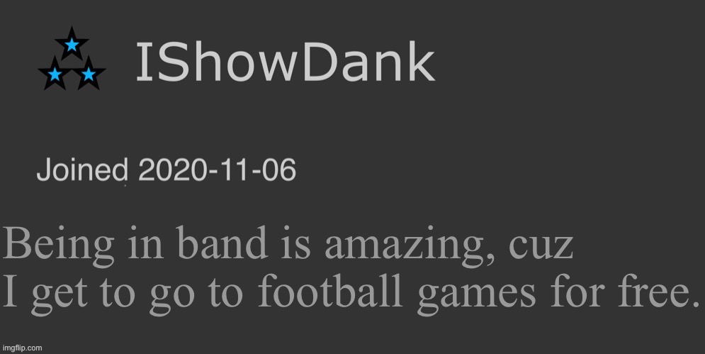 IShowDank minimalist dark mode template | Being in band is amazing, cuz I get to go to football games for free. | image tagged in ishowdank minimalist dark mode template | made w/ Imgflip meme maker