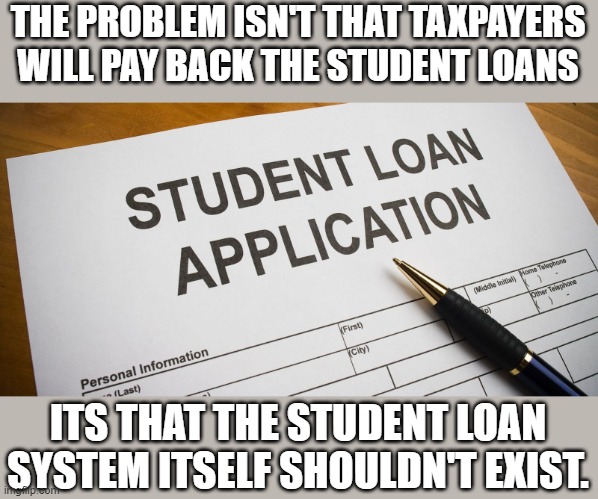The student loan system is a complete scam | THE PROBLEM ISN'T THAT TAXPAYERS WILL PAY BACK THE STUDENT LOANS; ITS THAT THE STUDENT LOAN SYSTEM ITSELF SHOULDN'T EXIST. | image tagged in student loans | made w/ Imgflip meme maker