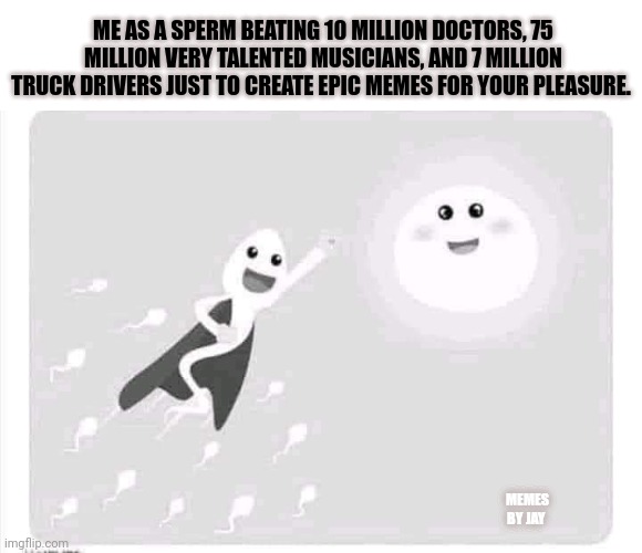Ha | ME AS A SPERM BEATING 10 MILLION DOCTORS, 75 MILLION VERY TALENTED MUSICIANS, AND 7 MILLION TRUCK DRIVERS JUST TO CREATE EPIC MEMES FOR YOUR PLEASURE. MEMES BY JAY | image tagged in sperm and egg,musicians,doctor who,funny memes | made w/ Imgflip meme maker