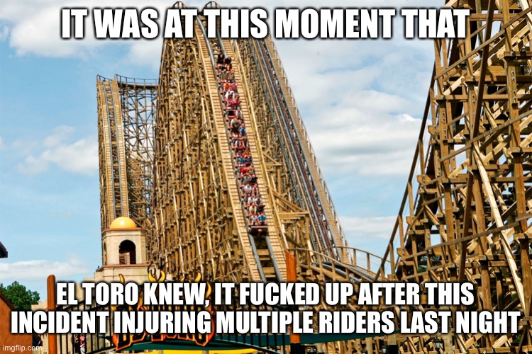 Oh shit for El Toro at Six Flags Great Adventure!! | IT WAS AT THIS MOMENT THAT; EL TORO KNEW, IT FUCKED UP AFTER THIS INCIDENT INJURING MULTIPLE RIDERS LAST NIGHT | image tagged in memes,six flags,roller coaster,fucked up,oof,there are no accidents | made w/ Imgflip meme maker