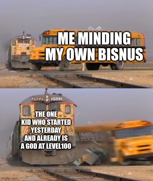 A train hitting a school bus | ME MINDING MY OWN BISNUS; THE ONE KID WHO STARTED YESTERDAY AND ALREADY IS A GOD AT LEVEL100 | image tagged in a train hitting a school bus | made w/ Imgflip meme maker