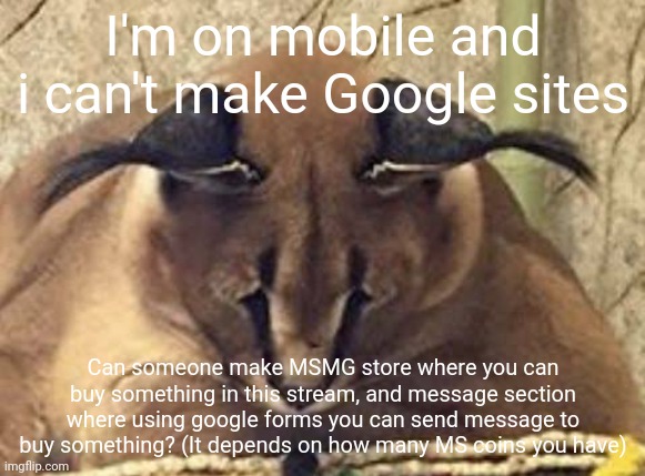 depressed floppa | I'm on mobile and i can't make Google sites; Can someone make MSMG store where you can buy something in this stream, and message section where using google forms you can send message to buy something? (It depends on how many MS coins you have) | image tagged in depressed floppa | made w/ Imgflip meme maker