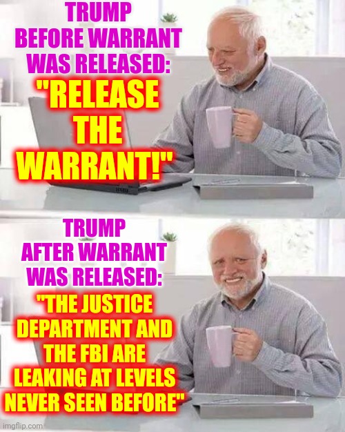Has Anyone Checked Trump For Whiplash?  It Should Be Done Every Hour On The Hour If He Keeps This Up | TRUMP BEFORE WARRANT WAS RELEASED:; "RELEASE THE WARRANT!"; TRUMP AFTER WARRANT WAS RELEASED:; "THE JUSTICE DEPARTMENT AND THE FBI ARE LEAKING AT LEVELS NEVER SEEN BEFORE" | image tagged in memes,hide the pain harold,whiplash,flip flop,trump is such a loser,trumpublican christian nationalist nazis | made w/ Imgflip meme maker