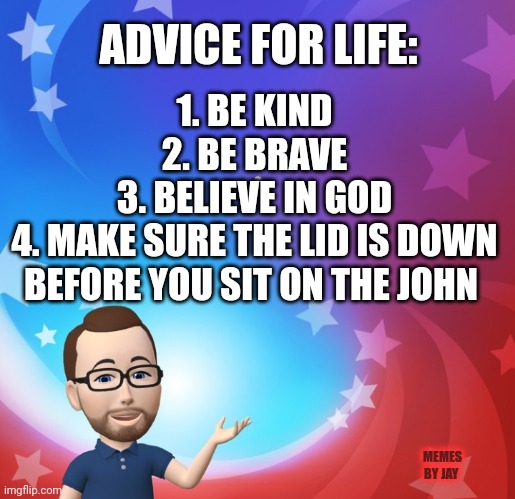 Word |  ADVICE FOR LIFE:; 1. BE KIND
2. BE BRAVE
3. BELIEVE IN GOD
4. MAKE SURE THE LID IS DOWN BEFORE YOU SIT ON THE JOHN; MEMES BY JAY | image tagged in advice,real life | made w/ Imgflip meme maker