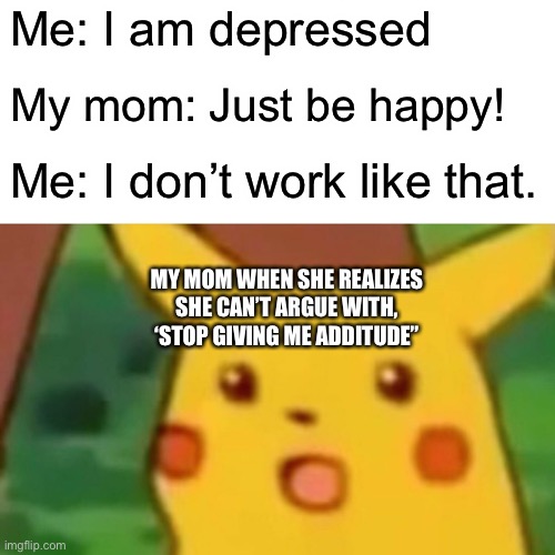 :O | Me: I am depressed; My mom: Just be happy! Me: I don’t work like that. MY MOM WHEN SHE REALIZES SHE CAN’T ARGUE WITH, ‘STOP GIVING ME ATTITUDE” | image tagged in memes,surprised pikachu | made w/ Imgflip meme maker