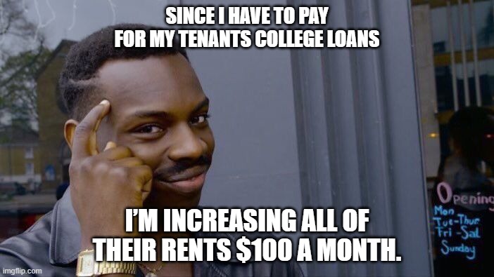 law of unintended consequences | SINCE I HAVE TO PAY FOR MY TENANTS COLLEGE LOANS; I’M INCREASING ALL OF THEIR RENTS $100 A MONTH. | image tagged in memes,roll safe think about it,student loans,biden,free stuff,college | made w/ Imgflip meme maker