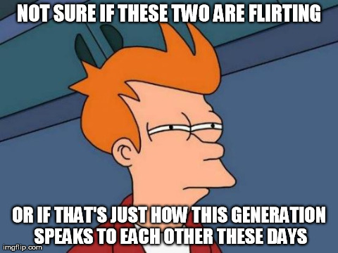 Futurama Fry Meme | NOT SURE IF THESE TWO ARE FLIRTING OR IF THAT'S JUST HOW THIS GENERATION SPEAKS TO EACH OTHER THESE DAYS | image tagged in memes,futurama fry | made w/ Imgflip meme maker