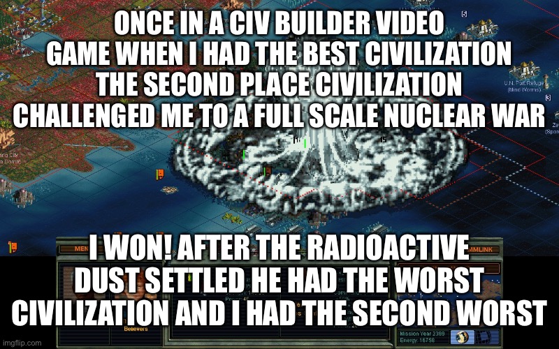 I sure showed them | ONCE IN A CIV BUILDER VIDEO GAME WHEN I HAD THE BEST CIVILIZATION THE SECOND PLACE CIVILIZATION CHALLENGED ME TO A FULL SCALE NUCLEAR WAR; I WON! AFTER THE RADIOACTIVE DUST SETTLED HE HAD THE WORST CIVILIZATION AND I HAD THE SECOND WORST | image tagged in video games,smack | made w/ Imgflip meme maker