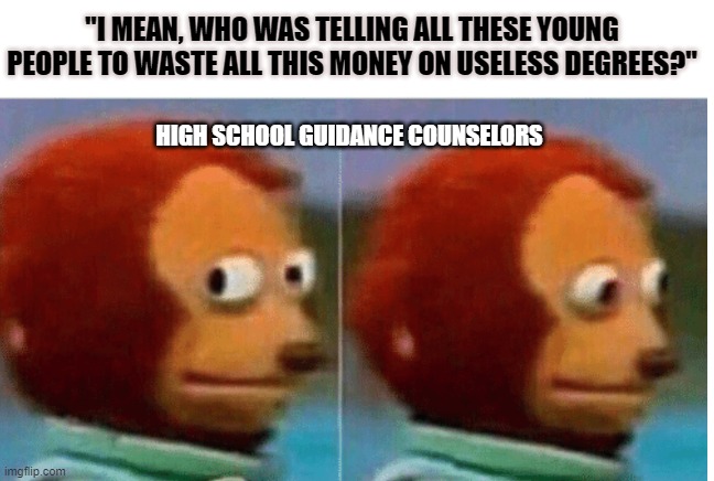 High School Guidance Counselors | "I MEAN, WHO WAS TELLING ALL THESE YOUNG PEOPLE TO WASTE ALL THIS MONEY ON USELESS DEGREES?"; HIGH SCHOOL GUIDANCE COUNSELORS | image tagged in feel guilty,student loans | made w/ Imgflip meme maker
