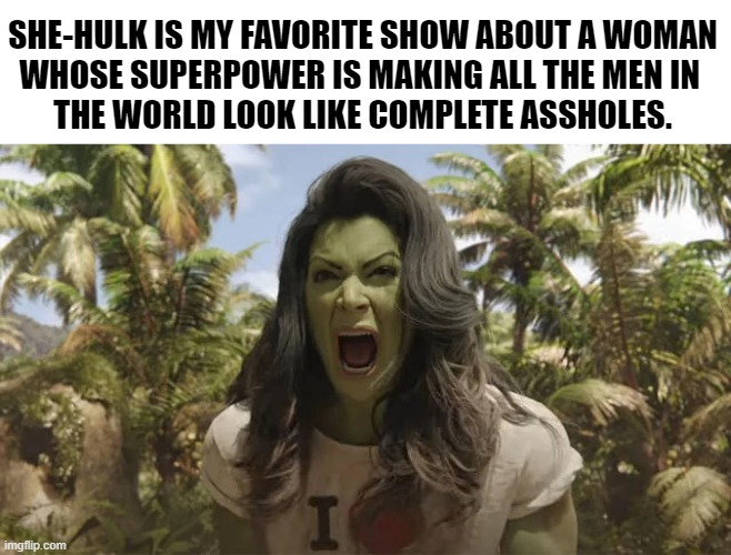 She-Hulk |  SHE-HULK IS MY FAVORITE SHOW ABOUT A WOMAN
WHOSE SUPERPOWER IS MAKING ALL THE MEN IN 
THE WORLD LOOK LIKE COMPLETE ASSHOLES. | image tagged in she-hulk,mcu,marvel comics,memes,funny memes,humor | made w/ Imgflip meme maker