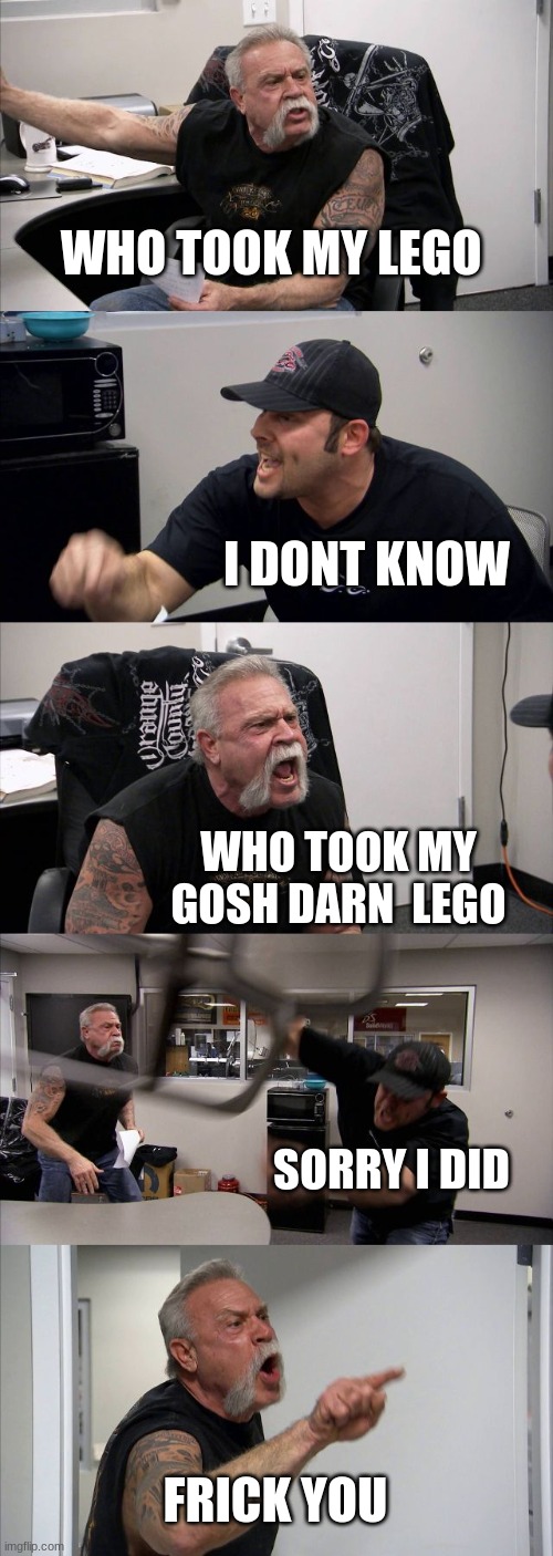 American Chopper Argument Meme |  WHO TOOK MY LEGO; I DONT KNOW; WHO TOOK MY GOSH DARN  LEGO; SORRY I DID; FRICK YOU | image tagged in memes,american chopper argument | made w/ Imgflip meme maker