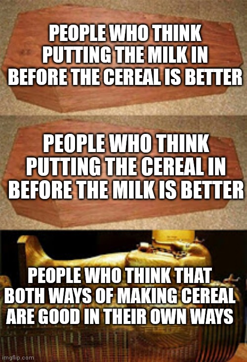 Golden coffin meme | PEOPLE WHO THINK PUTTING THE MILK IN BEFORE THE CEREAL IS BETTER; PEOPLE WHO THINK PUTTING THE CEREAL IN BEFORE THE MILK IS BETTER; PEOPLE WHO THINK THAT BOTH WAYS OF MAKING CEREAL ARE GOOD IN THEIR OWN WAYS | image tagged in golden coffin meme | made w/ Imgflip meme maker