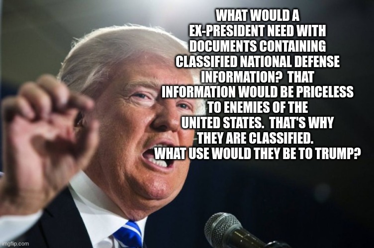 donald trump | WHAT WOULD A EX-PRESIDENT NEED WITH DOCUMENTS CONTAINING CLASSIFIED NATIONAL DEFENSE INFORMATION?  THAT INFORMATION WOULD BE PRICELESS TO ENEMIES OF THE UNITED STATES.  THAT'S WHY THEY ARE CLASSIFIED.   WHAT USE WOULD THEY BE TO TRUMP? | image tagged in donald trump | made w/ Imgflip meme maker