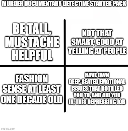 id channel detective | MURDER DOCUMENTARY DETECTIVE STARTER PACK; NOT THAT SMART, GOOD AT YELLING AT PEOPLE; BE TALL, MUSTACHE HELPFUL; FASHION SENSE AT LEAST ONE DECADE OLD; HAVE OWN DEEP-SEATED EMOTIONAL ISSUES THAT BOTH LED YOU TO, AND AID YOU IN, THIS DEPRESSING JOB | image tagged in memes,blank starter pack | made w/ Imgflip meme maker