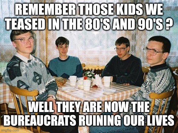 Nerds reveng6 | REMEMBER THOSE KIDS WE TEASED IN THE 80'S AND 90'S ? WELL THEY ARE NOW THE BUREAUCRATS RUINING OUR LIVES | image tagged in nerd party | made w/ Imgflip meme maker