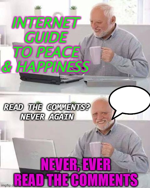 Internet Guide To Peace & Happiness; Never, Ever Read The Comments | INTERNET GUIDE TO PEACE & HAPPINESS; READ THE COMMENTS?
NEVER AGAIN; NEVER, EVER READ THE COMMENTS | image tagged in memes,hide the pain harold | made w/ Imgflip meme maker