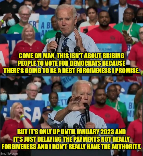"Debt Forgiveness" | COME ON MAN, THIS ISN'T ABOUT BRIBING PEOPLE TO VOTE FOR DEMOCRATS BECAUSE THERE'S GOING TO BE A DEBT FORGIVENESS I PROMISE. BUT IT'S ONLY UP UNTIL JANUARY 2023 AND IT'S JUST DELAYING THE PAYMENTS NOT REALLY FORGIVENESS AND I DON'T REALLY HAVE THE AUTHORITY. | image tagged in debt,joe biden,midterms,voters,bribe | made w/ Imgflip meme maker