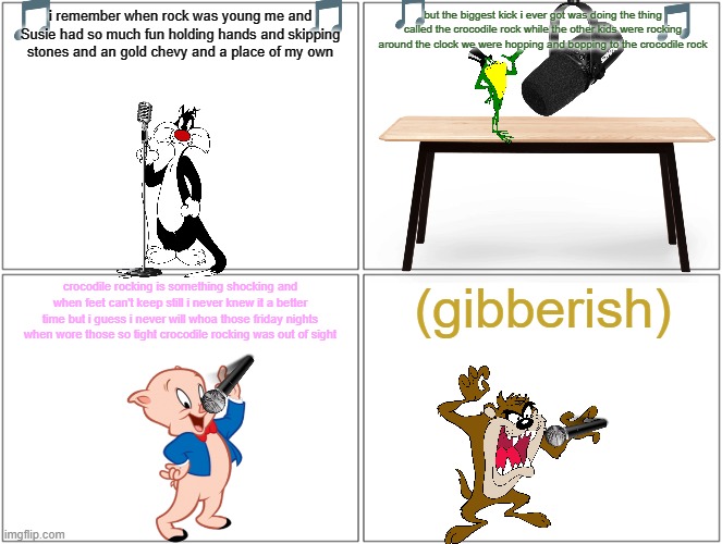 if the looney tunes sung classic songs volume 3 | but the biggest kick i ever got was doing the thing called the crocodile rock while the other kids were rocking around the clock we were hopping and bopping to the crocodile rock; i remember when rock was young me and Susie had so much fun holding hands and skipping stones and an gold chevy and a place of my own; (gibberish); crocodile rocking is something shocking and when feet can't keep still i never knew it a better time but i guess i never will whoa those friday nights when wore those so tight crocodile rocking was out of sight | image tagged in memes,blank comic panel 2x2,looney tunes,music | made w/ Imgflip meme maker