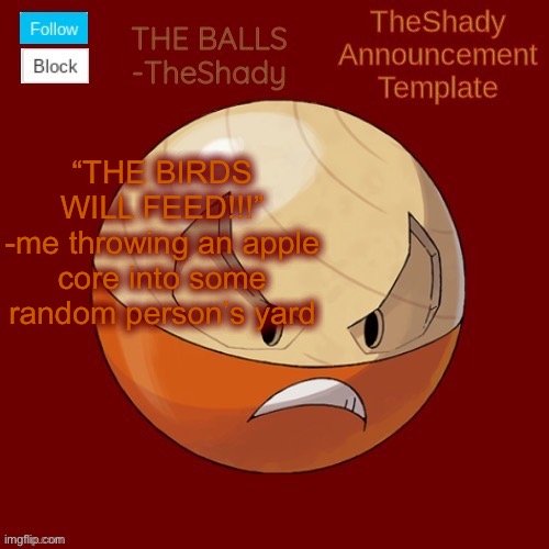 Shadys uhhhh hisuian electrode temp thanks TBMR | “THE BIRDS WILL FEED!!!”
-me throwing an apple core into some random person’s yard | image tagged in shadys uhhhh hisuian electrode temp thanks tbmr | made w/ Imgflip meme maker