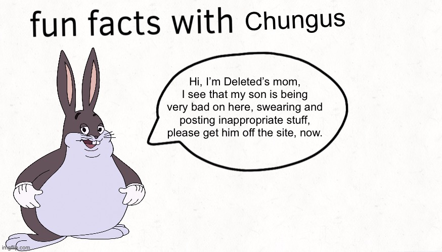 Hi, I’m Deleted’s mom, I see that my son is being very bad on here, swearing and posting inappropriate stuff, please get him off | Hi, I’m Deleted’s mom, I see that my son is being very bad on here, swearing and posting inappropriate stuff, please get him off the site, now. | image tagged in fun facts with chungus | made w/ Imgflip meme maker