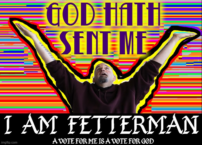 Inspired by life of living off others, he was sent to save us from intelligent decisions | GOD HATH
SENT ME; I  AM  FETTERMAN; A VOTE FOR ME IS A VOTE FOR GOD | image tagged in vince vance,memes,pennsylvania,dr oz,lieutenant,governor | made w/ Imgflip meme maker