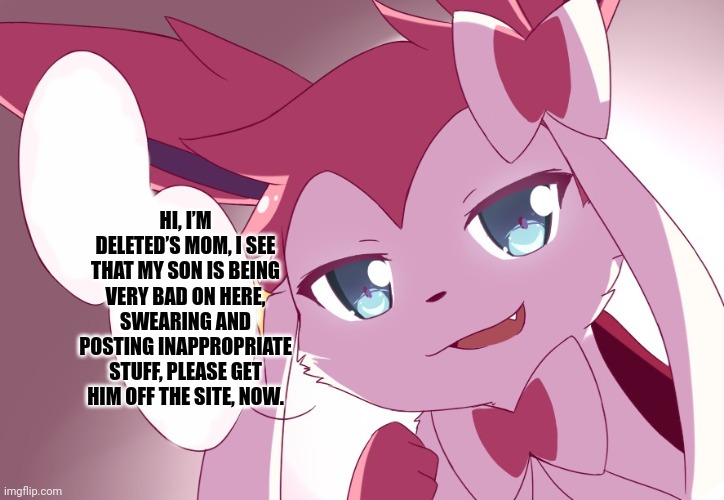 Sylveon | HI, I’M DELETED’S MOM, I SEE THAT MY SON IS BEING VERY BAD ON HERE, SWEARING AND POSTING INAPPROPRIATE STUFF, PLEASE GET HIM OFF THE SITE, NOW. | image tagged in sylveon | made w/ Imgflip meme maker
