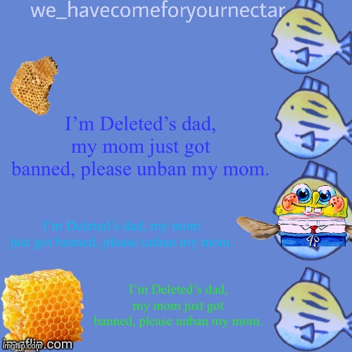 I’m Deleted’s dad, my mom just got banned, please unban my mom. | I’m Deleted’s dad, my mom just got banned, please unban my mom. I’m Deleted’s dad, my mom just got banned, please unban my mom. I’m Deleted’s dad, my mom just got banned, please unban my mom. | image tagged in we_havecomeforyournectar s template thanks to stansmith69420 | made w/ Imgflip meme maker