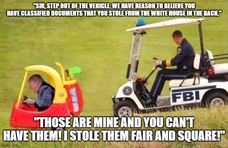FBI Trump Car | "SIR, STEP OUT OF THE VEHICLE. WE HAVE REASON TO BELIEVE YOU HAVE CLASSIFIED DOCUMENTS THAT YOU STOLE FROM THE WHITE HOUSE IN THE BACK."; "THOSE ARE MINE AND YOU CAN'T HAVE THEM! I STOLE THEM FAIR AND SQUARE!" | image tagged in fbi trump car | made w/ Imgflip meme maker