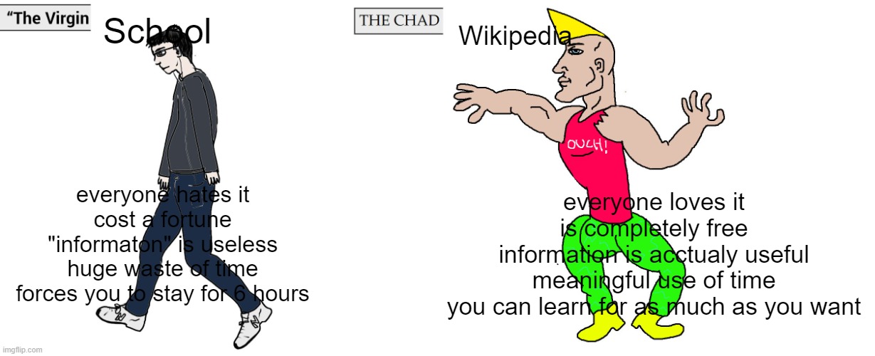 send this to your teacher | School; Wikipedia; everyone hates it
cost a fortune
"informaton" is useless
huge waste of time
forces you to stay for 6 hours; everyone loves it
is completely free
information is acctualy useful
meaningful use of time
you can learn for as much as you want | image tagged in virgin and chad,virgin vs chad,school,school sucks,wikipedia,wiki | made w/ Imgflip meme maker