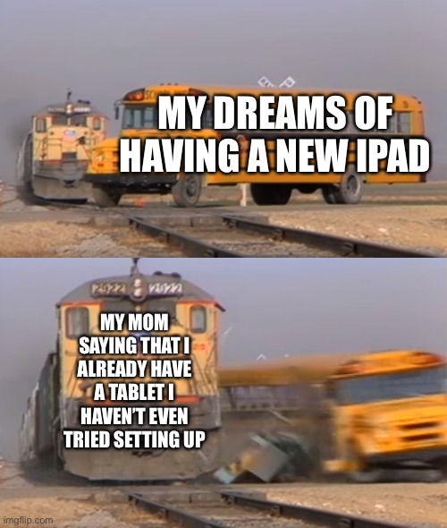 A train hitting a school bus | MY DREAMS OF HAVING A NEW IPAD; MY MOM SAYING THAT I ALREADY HAVE A TABLET I HAVEN’T EVEN TRIED SETTING UP | image tagged in a train hitting a school bus | made w/ Imgflip meme maker