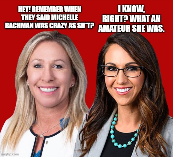 Greene and Boebert | I KNOW, RIGHT? WHAT AN AMATEUR SHE WAS. HEY! REMEMBER WHEN THEY SAID MICHELLE BACHMAN WAS CRAZY AS SH*T? | image tagged in greene and boebert | made w/ Imgflip meme maker