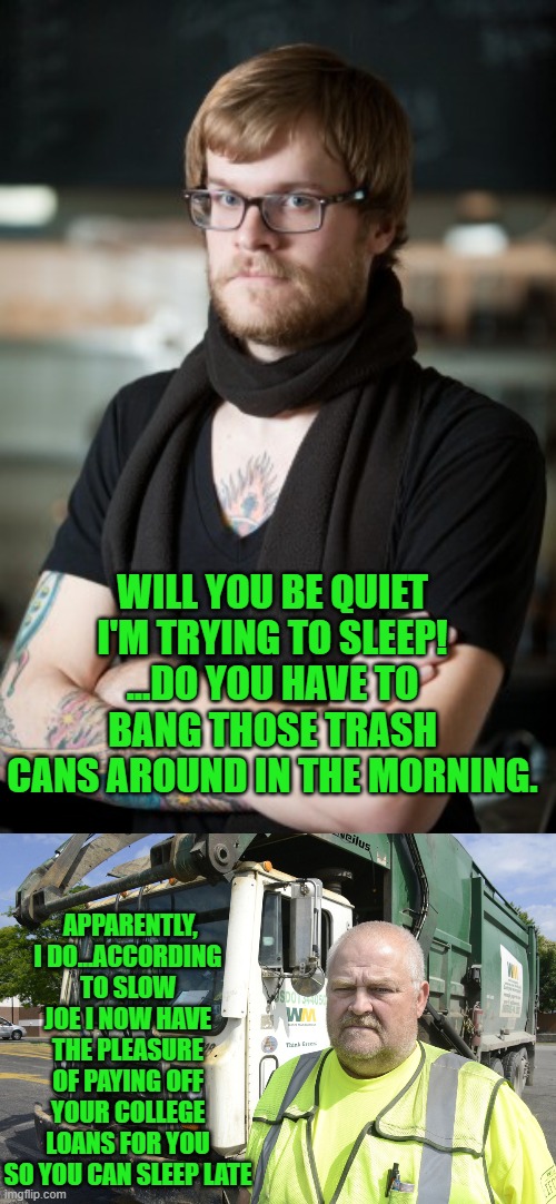 yep | WILL YOU BE QUIET I'M TRYING TO SLEEP! ...DO YOU HAVE TO BANG THOSE TRASH CANS AROUND IN THE MORNING. APPARENTLY, I DO...ACCORDING TO SLOW JOE I NOW HAVE THE PLEASURE OF PAYING OFF YOUR COLLEGE LOANS FOR YOU SO YOU CAN SLEEP LATE | image tagged in memes,hipster barista | made w/ Imgflip meme maker