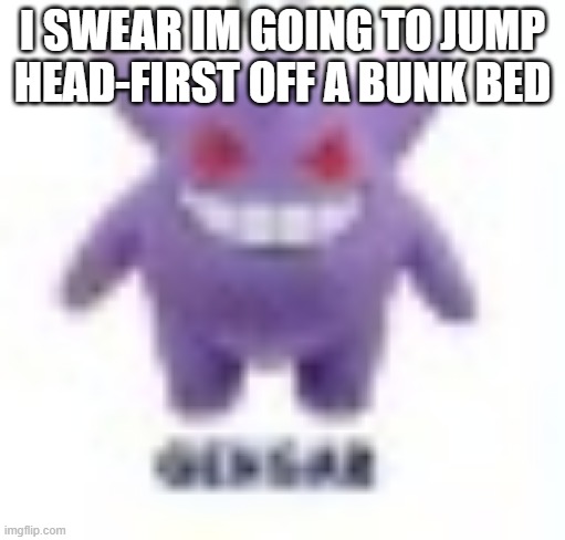 low quality gengar | I SWEAR IM GOING TO JUMP HEAD-FIRST OFF A BUNK BED | image tagged in low quality gengar | made w/ Imgflip meme maker