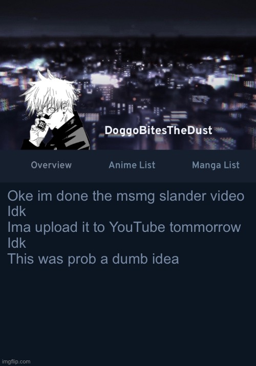 Not really proud of it but I don’t really regret it | Oke im done the msmg slander video
Idk 
Ima upload it to YouTube tommorrow
Idk 
This was prob a dumb idea | image tagged in doggos anilist temp ver 3 | made w/ Imgflip meme maker