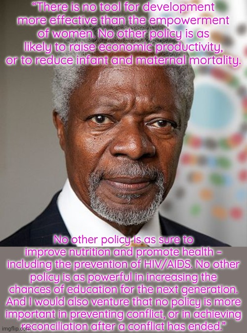 Kofi Annan was Secretary-general of the U.N. 1997-2006. | “There is no tool for development more effective than the empowerment of women. No other policy is as likely to raise economic productivity, or to reduce infant and maternal mortality. No other policy is as sure to improve nutrition and promote health – including the prevention of HIV/AIDS. No other policy is as powerful in increasing the chances of education for the next generation. And I would also venture that no policy is more
important in preventing conflict, or in achieving
reconciliation after a conflict has ended.” | image tagged in kofi annan,i need feminism because,united nations,gender equality | made w/ Imgflip meme maker