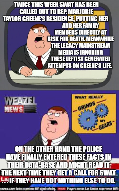Aye . . . that's HOW the Dems and the media and the D.C. police play the game. | AND HER FAMILY MEMBERS DIRECTLY AT RISK FOR DEATH. MEANWHILE THE LEGACY MAINSTREAM MEDIA IS IGNORING THESE LEFTIST GENERATED ATTEMPTS ON GREENE'S LIFE. TWICE THIS WEEK SWAT HAS BEEN CALLED OUT TO REP. MARJORIE TAYLOR GREENE'S RESIDENCE, PUTTING HER; ON THE OTHER HAND THE POLICE HAVE FINALLY ENTERED THESE FACTS IN THEIR DATA-BASE AND MIGHT READ IT THE NEXT TIME THEY GET A CALL FOR SWAT . . . IF THEY HAVE GOT NOTHING ELSE TO DO. | image tagged in peter griffin news | made w/ Imgflip meme maker