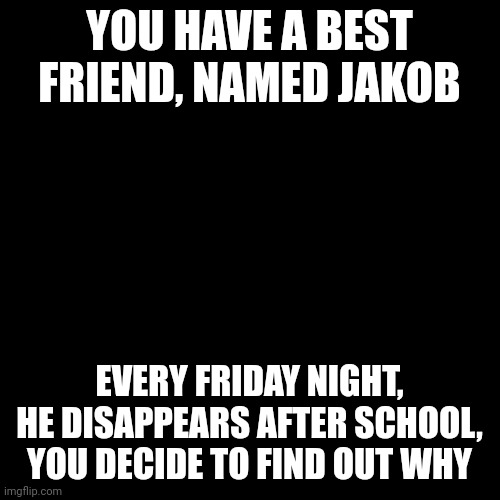 No: Joke OCs, ERP, or Romance | YOU HAVE A BEST FRIEND, NAMED JAKOB; EVERY FRIDAY NIGHT, HE DISAPPEARS AFTER SCHOOL, YOU DECIDE TO FIND OUT WHY | image tagged in memes,blank transparent square | made w/ Imgflip meme maker