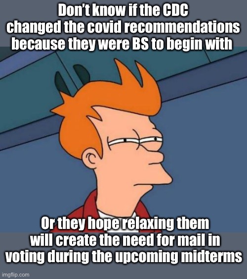 Following the science | Don’t know if the CDC changed the covid recommendations because they were BS to begin with; Or they hope relaxing them will create the need for mail in voting during the upcoming midterms | image tagged in memes,futurama fry,politics lol | made w/ Imgflip meme maker