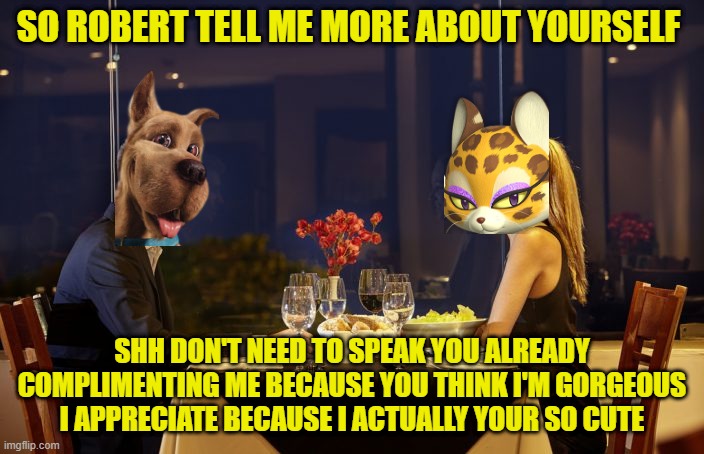 scooby the chad | SO ROBERT TELL ME MORE ABOUT YOURSELF; SHH DON'T NEED TO SPEAK YOU ALREADY COMPLIMENTING ME BECAUSE YOU THINK I'M GORGEOUS I APPRECIATE BECAUSE I ACTUALLY YOUR SO CUTE | image tagged in dinner date,scooby doo,kirby,dogs,cats,memes | made w/ Imgflip meme maker