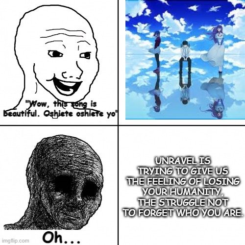 Unravel meme that will ruin your day. | "Wow, this song is beautiful. Oshiete oshiete yo"; UNRAVEL IS TRYING TO GIVE US THE FEELING OF LOSING YOUR HUMANITY, THE STRUGGLE NOT TO FORGET WHO YOU ARE. Oh... | image tagged in happy wojak vs depressed wojak,depression,tokyo ghoul | made w/ Imgflip meme maker