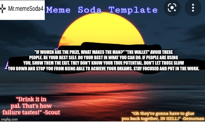 The true meme soda announcement. | "IF WOMEN ARE THE PRIZE, WHAT MAKES THE MAN?" "THE WALLET" AVOID THESE PEOPLE. BE YOUR BEST SELF. DO YOUR BEST IN WHAT YOU CAN DO. IF PEOPLE ARE USING YOU, SHOW THEM THE EXIT. THEY DON'T KNOW YOUR TRUE POTENTIAL. DON'T LET THOSE SLOW YOU DOWN AND STOP YOU FROM BEING ABLE TO ACHIEVE YOUR DREAMS. STAY FOCUSED AND PUT IN THE WORK. | image tagged in the true meme soda announcement | made w/ Imgflip meme maker