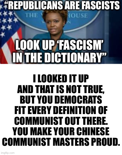 Democrats are communists, that is no lie. | “REPUBLICANS ARE FASCISTS; I LOOKED IT UP AND THAT IS NOT TRUE, BUT YOU DEMOCRATS FIT EVERY DEFINITION OF COMMUNIST OUT THERE. YOU MAKE YOUR CHINESE COMMUNIST MASTERS PROUD. LOOK UP ‘FASCISM’ IN THE DICTIONARY” | image tagged in deputy secretary karine jean-pierre,democratic party,communism,liberal logic,memes,joe biden | made w/ Imgflip meme maker