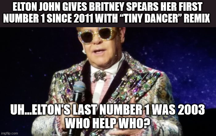Really? | ELTON JOHN GIVES BRITNEY SPEARS HER FIRST NUMBER 1 SINCE 2011 WITH “TINY DANCER” REMIX; UH...ELTON'S LAST NUMBER 1 WAS 2003
WHO HELP WHO? | image tagged in britney spears,elton john | made w/ Imgflip meme maker