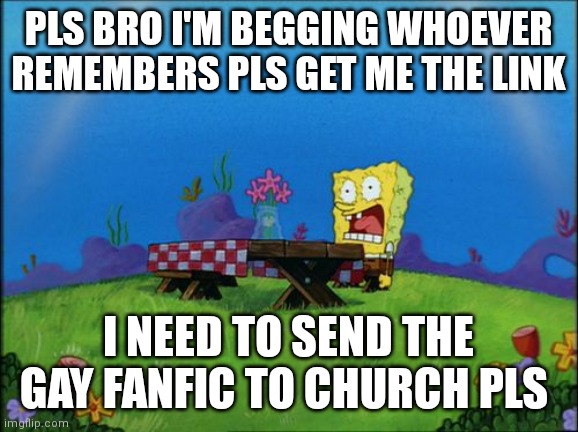 PLEASE BRO LAST POST ABT IT | PLS BRO I'M BEGGING WHOEVER REMEMBERS PLS GET ME THE LINK; I NEED TO SEND THE GAY FANFIC TO CHURCH PLS | image tagged in i need it | made w/ Imgflip meme maker