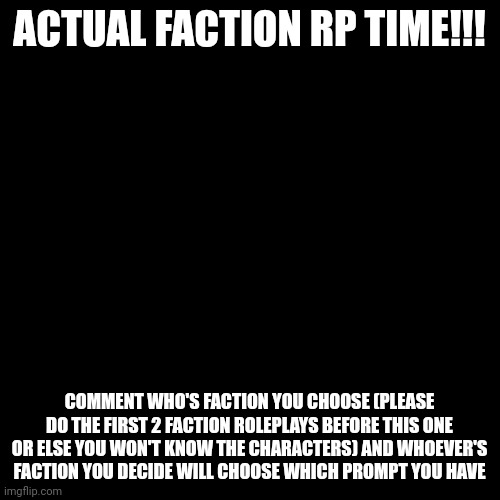 Blank Transparent Square | ACTUAL FACTION RP TIME!!! COMMENT WHO'S FACTION YOU CHOOSE (PLEASE DO THE FIRST 2 FACTION ROLEPLAYS BEFORE THIS ONE OR ELSE YOU WON'T KNOW THE CHARACTERS) AND WHOEVER'S FACTION YOU DECIDE WILL CHOOSE WHICH PROMPT YOU HAVE | image tagged in memes,blank transparent square | made w/ Imgflip meme maker